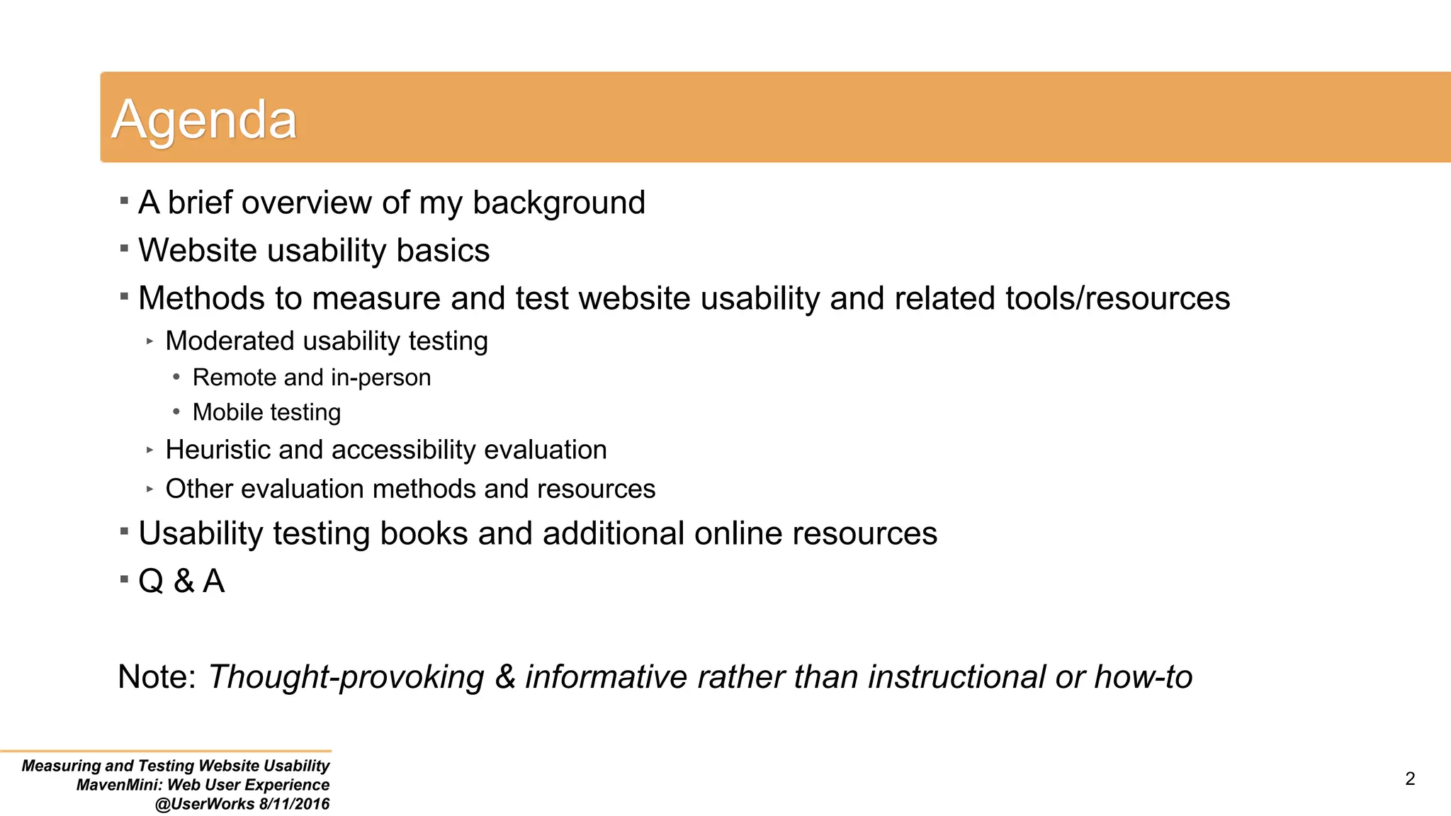 Agenda
 A brief overview of my background
 Website usability basics
 Methods to measure and test website usability and related tools/resources
‣ Moderated usability testing
• Remote and in-person
• Mobile testing
‣ Heuristic and accessibility evaluation
‣ Other evaluation methods and resources
 Usability testing books and additional online resources
 Q & A
Note: Thought-provoking & informative rather than instructional or how-to
Measuring and Testing Website Usability
MavenMini: Web User Experience
@UserWorks 8/11/2016
2
 