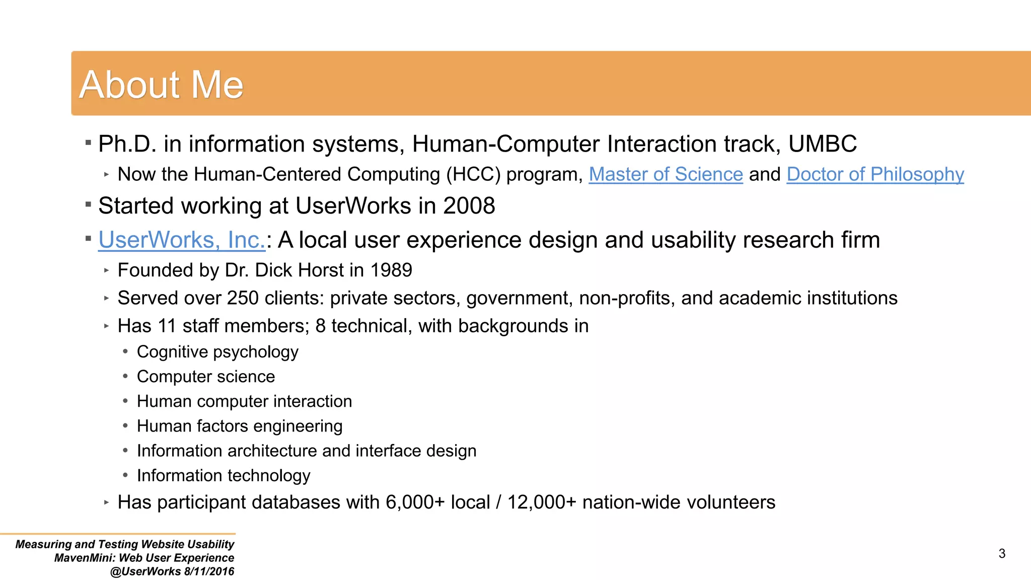 About Me
 Ph.D. in information systems, Human-Computer Interaction track, UMBC
‣ Now the Human-Centered Computing (HCC) program, Master of Science and Doctor of Philosophy
 Started working at UserWorks in 2008
 UserWorks, Inc.: A local user experience design and usability research firm
‣ Founded by Dr. Dick Horst in 1989
‣ Served over 250 clients: private sectors, government, non-profits, and academic institutions
‣ Has 11 staff members; 8 technical, with backgrounds in
• Cognitive psychology
• Computer science
• Human computer interaction
• Human factors engineering
• Information architecture and interface design
• Information technology
‣ Has participant databases with 6,000+ local / 12,000+ nation-wide volunteers
Measuring and Testing Website Usability
MavenMini: Web User Experience
@UserWorks 8/11/2016
3
 