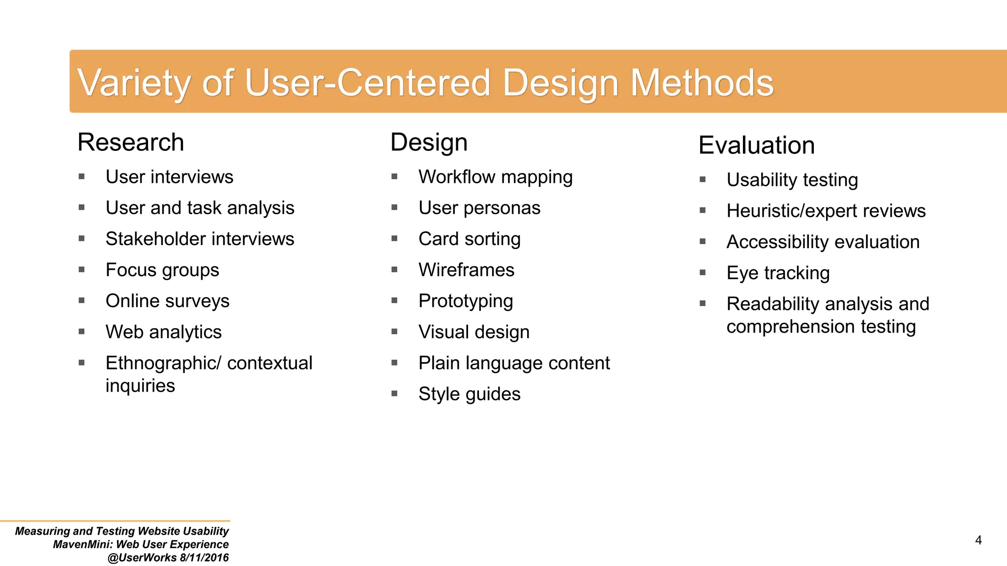 Variety of User-Centered Design Methods
Measuring and Testing Website Usability
MavenMini: Web User Experience
@UserWorks 8/11/2016
Research
 User interviews
 User and task analysis
 Stakeholder interviews
 Focus groups
 Online surveys
 Web analytics
 Ethnographic/ contextual
inquiries
Design
 Workflow mapping
 User personas
 Card sorting
 Wireframes
 Prototyping
 Visual design
 Plain language content
 Style guides
Evaluation
 Usability testing
 Heuristic/expert reviews
 Accessibility evaluation
 Eye tracking
 Readability analysis and
comprehension testing
4
 
