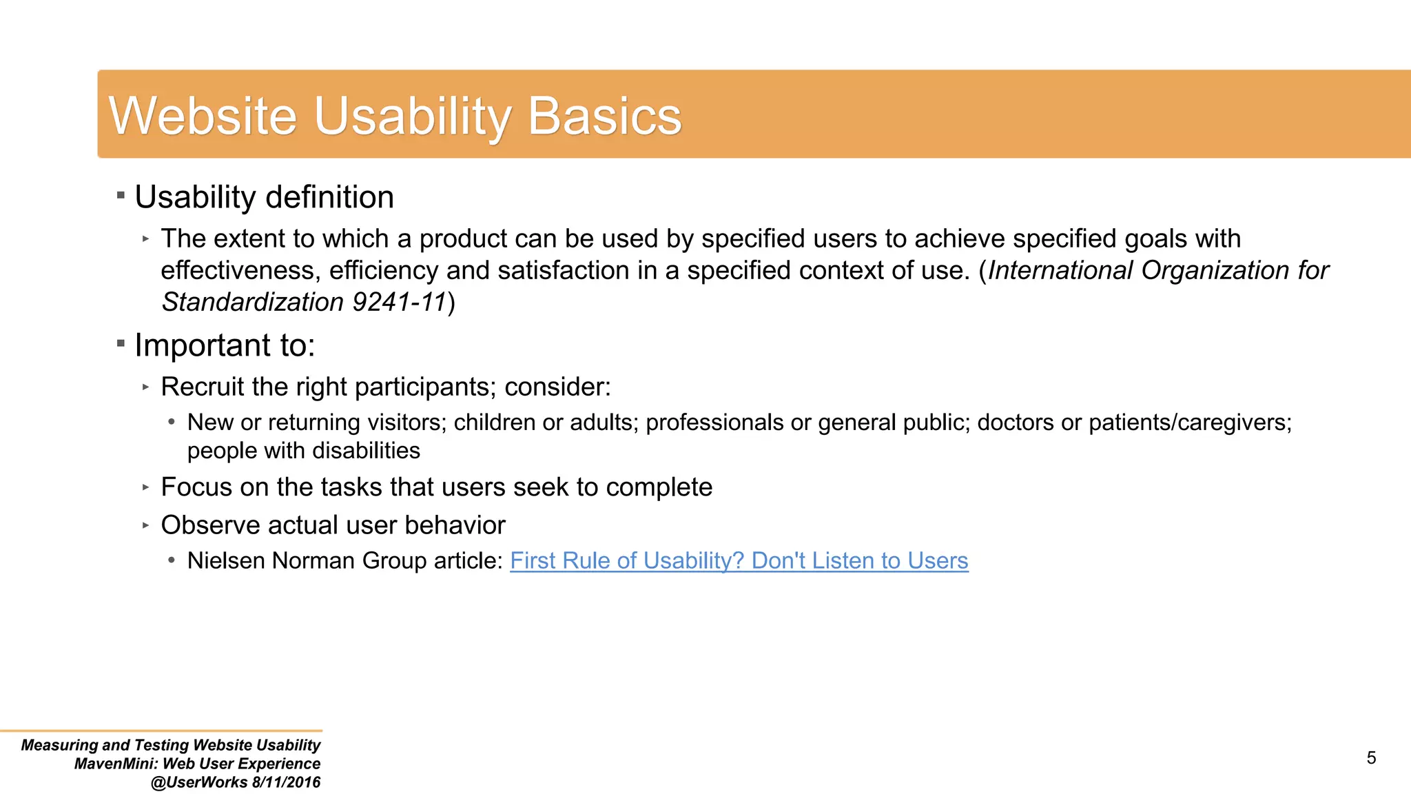 Website Usability Basics
 Usability definition
‣ The extent to which a product can be used by specified users to achieve specified goals with
effectiveness, efficiency and satisfaction in a specified context of use. (International Organization for
Standardization 9241-11)
 Important to:
‣ Recruit the right participants; consider:
• New or returning visitors; children or adults; professionals or general public; doctors or patients/caregivers;
people with disabilities
‣ Focus on the tasks that users seek to complete
‣ Observe actual user behavior
• Nielsen Norman Group article: First Rule of Usability? Don't Listen to Users
Measuring and Testing Website Usability
MavenMini: Web User Experience
@UserWorks 8/11/2016
5
 