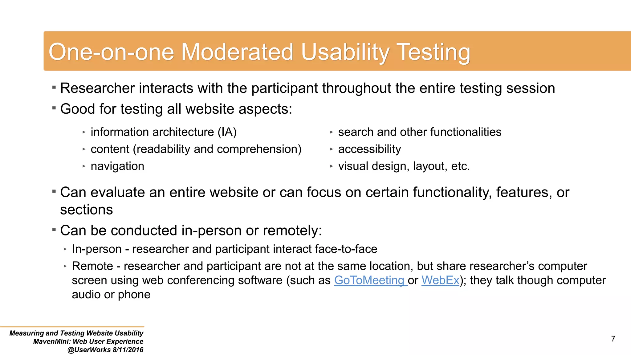 One-on-one Moderated Usability Testing
 Researcher interacts with the participant throughout the entire testing session
 Good for testing all website aspects:
 Can evaluate an entire website or can focus on certain functionality, features, or
sections
 Can be conducted in-person or remotely:
‣ In-person - researcher and participant interact face-to-face
‣ Remote - researcher and participant are not at the same location, but share researcher’s computer
screen using web conferencing software (such as GoToMeeting or WebEx); they talk though computer
audio or phone
Measuring and Testing Website Usability
MavenMini: Web User Experience
@UserWorks 8/11/2016
7
‣ information architecture (IA)
‣ content (readability and comprehension)
‣ navigation
‣ search and other functionalities
‣ accessibility
‣ visual design, layout, etc.
 