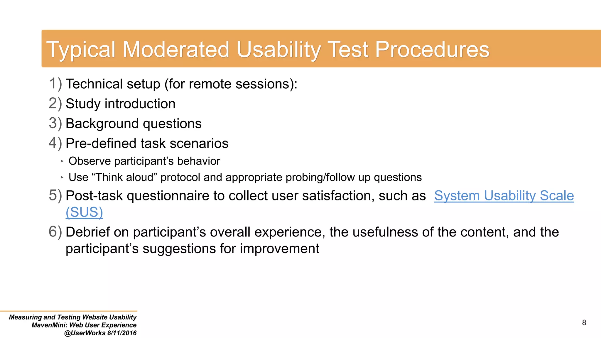 Typical Moderated Usability Test Procedures
1) Technical setup (for remote sessions):
2) Study introduction
3) Background questions
4) Pre-defined task scenarios
‣ Observe participant’s behavior
‣ Use “Think aloud” protocol and appropriate probing/follow up questions
5) Post-task questionnaire to collect user satisfaction, such as System Usability Scale
(SUS)
6) Debrief on participant’s overall experience, the usefulness of the content, and the
participant’s suggestions for improvement
Measuring and Testing Website Usability
MavenMini: Web User Experience
@UserWorks 8/11/2016
8
 