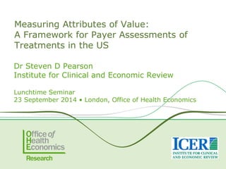 Measuring Attributes of Value: A Framework for Payer Assessments of Treatments in the US 
DrSteven D Pearson 
Institute for Clinical and Economic Review 
Lunchtime Seminar 
23 September 2014 • London, Office of HealthEconomics  