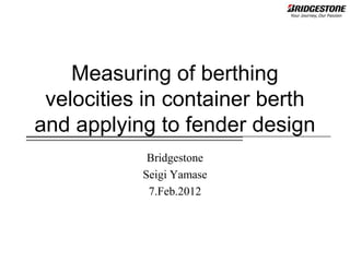 Measuring of berthing
 velocities in container berth
and applying to fender design
            Bridgestone
           Seigi Yamase
            7.Feb.2012
 