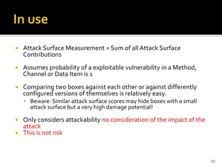  Attack Surface Measurement = Sum of all Attack Surface
Contributions
 Assumes probability of a exploitable vulnerability in a Method,
Channel or Data Item is 1
 Comparing two boxes against each other or against differently
configured versions of themselves is relatively easy.
 Beware: Similar attack surface scores may hide boxes with a small
attack surface but a very high damage potential!
 Only considers attackability no consideration of the impact of the
attack
 This is not risk
10
 