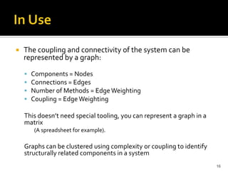  The coupling and connectivity of the system can be
represented by a graph:
 Components = Nodes
 Connections = Edges
 Number of Methods = EdgeWeighting
 Coupling = EdgeWeighting
This doesn’t need special tooling, you can represent a graph in a
matrix
(A spreadsheet for example).
Graphs can be clustered using complexity or coupling to identify
structurally related components in a system
16
 