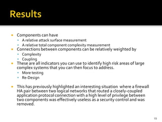  Components can have
 A relative attack surface measurement
 A relative total component complexity measurement
 Connections between components can be relatively weighted by
 Complexity
 Coupling
 These are all indicators you can use to identify high risk areas of large
complex systems that you can then focus to address.
 More testing
 Re-Design
 This has previously highlighted an interesting situation where a firewall
HA pair between two logical networks that routed a closely-coupled
application protocol connection with a high level of privilege between
two components was effectively useless as a security control and was
removed.
19
 