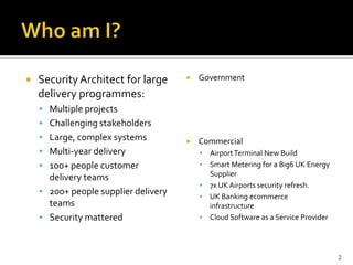  Security Architect for large
delivery programmes:
 Multiple projects
 Challenging stakeholders
 Large, complex systems
 Multi-year delivery
 100+ people customer
delivery teams
 200+ people supplier delivery
teams
 Security mattered
 Government
 Commercial
 AirportTerminal New Build
 Smart Metering for a Big6 UK Energy
Supplier
 7x UK Airports security refresh.
 UK Banking ecommerce
infrastructure
 Cloud Software as a Service Provider
2
 