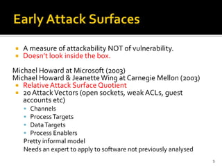  A measure of attackability NOT of vulnerability.
 Doesn’t look inside the box.
Michael Howard at Microsoft (2003)
Michael Howard & JeanetteWing at Carnegie Mellon (2003)
 Relative Attack Surface Quotient
 20 AttackVectors (open sockets, weak ACLs, guest
accounts etc)
 Channels
 ProcessTargets
 DataTargets
 Process Enablers
Pretty informal model
Needs an expert to apply to software not previously analysed
5
 