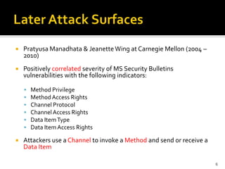  Pratyusa Manadhata & JeanetteWing at Carnegie Mellon (2004 –
2010)
 Positively correlated severity of MS Security Bulletins
vulnerabilities with the following indicators:
 Method Privilege
 MethodAccess Rights
 Channel Protocol
 ChannelAccess Rights
 Data ItemType
 Data Item Access Rights
 Attackers use a Channel to invoke a Method and send or receive a
Data Item
6
 