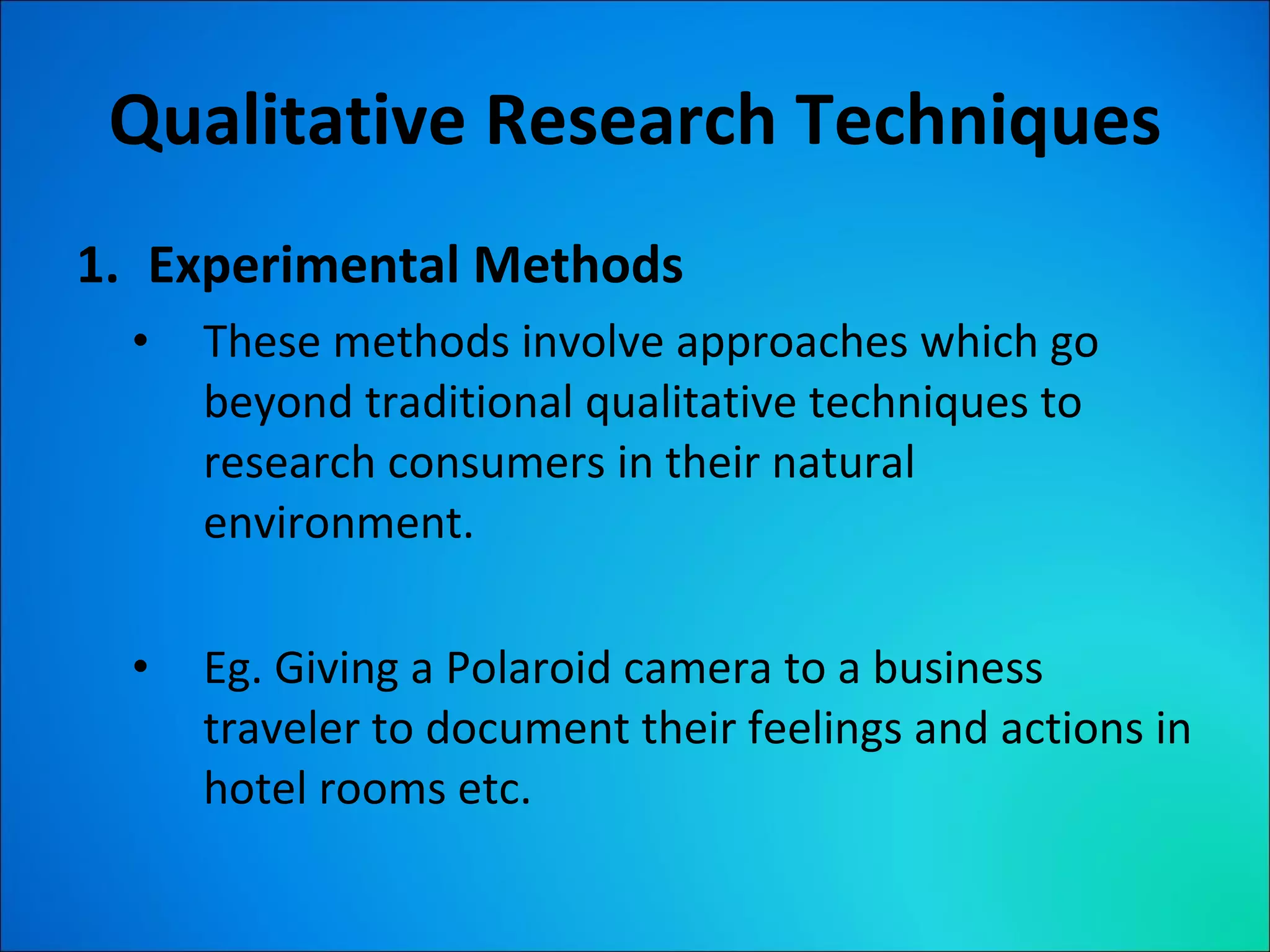 Qualitative Research Techniques Experimental Methods These methods involve approaches which go beyond traditional qualitative techniques to research consumers in their natural environment. Eg. Giving a Polaroid camera to a business traveler to document their feelings and actions in hotel rooms etc. 