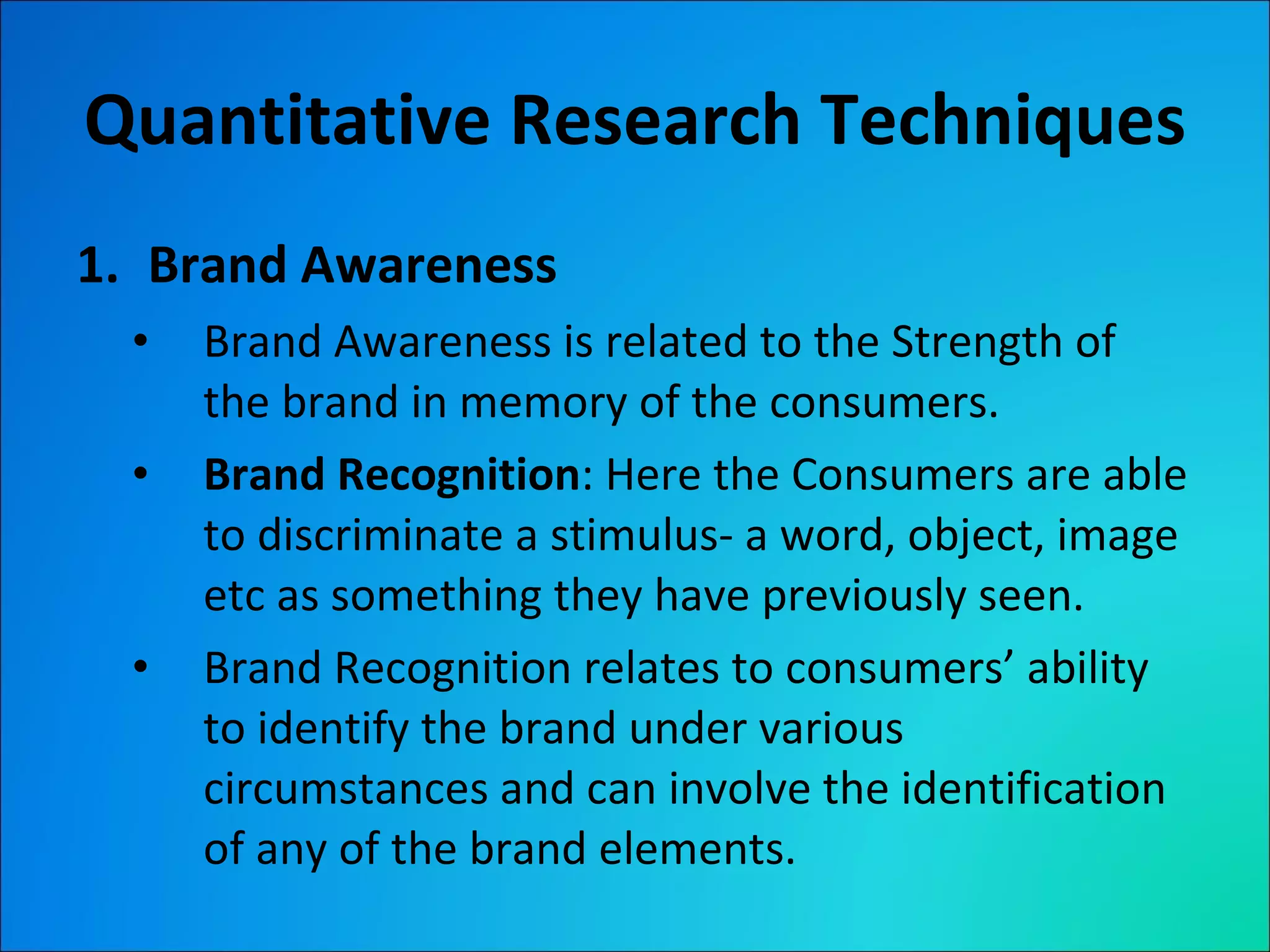 Quantitative Research Techniques Brand Awareness Brand Awareness is related to the Strength of the brand in memory of the consumers. Brand Recognition : Here the Consumers are able to discriminate a stimulus- a word, object, image etc as something they have previously seen. Brand Recognition relates to consumers’ ability to identify the brand under various circumstances and can involve the identification of any of the brand elements. 