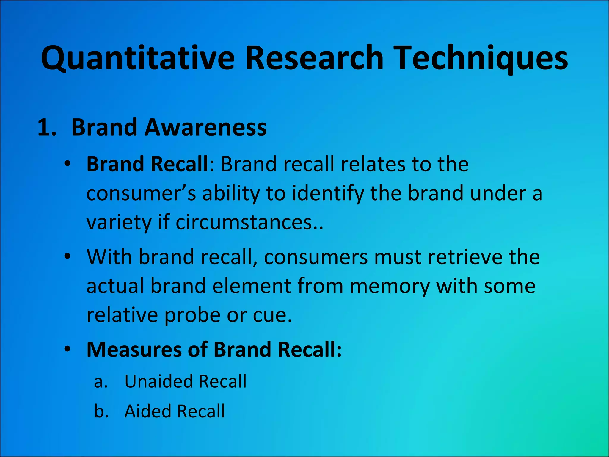 Quantitative Research Techniques Brand Awareness Brand Recall : Brand recall relates to the consumer’s ability to identify the brand under a variety if circumstances.. With brand recall, consumers must retrieve the actual brand element from memory with some relative probe or cue. Measures of Brand Recall:  Unaided Recall Aided Recall 