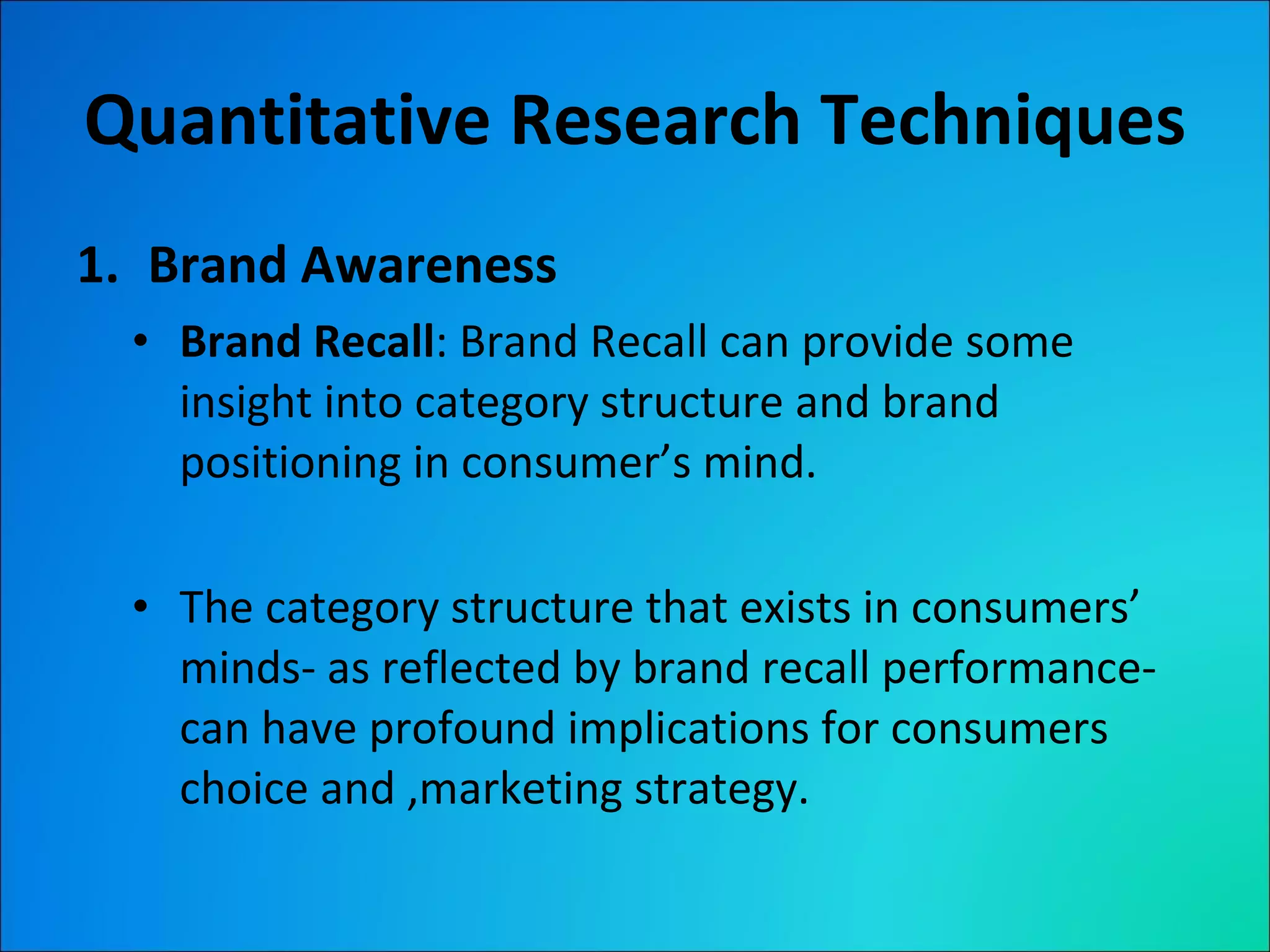 Quantitative Research Techniques Brand Awareness Brand Recall : Brand Recall can provide some insight into category structure and brand positioning in consumer’s mind. The category structure that exists in consumers’ minds- as reflected by brand recall performance- can have profound implications for consumers choice and ,marketing strategy. 