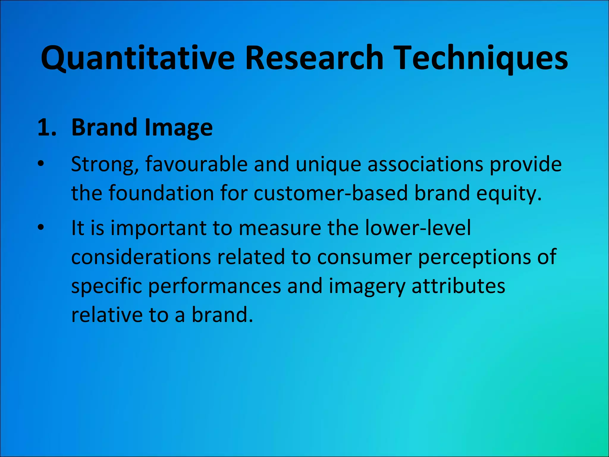 Quantitative Research Techniques Brand Image Strong, favourable and unique associations provide the foundation for customer-based brand equity.  It is important to measure the lower-level considerations related to consumer perceptions of specific performances and imagery attributes relative to a brand. 