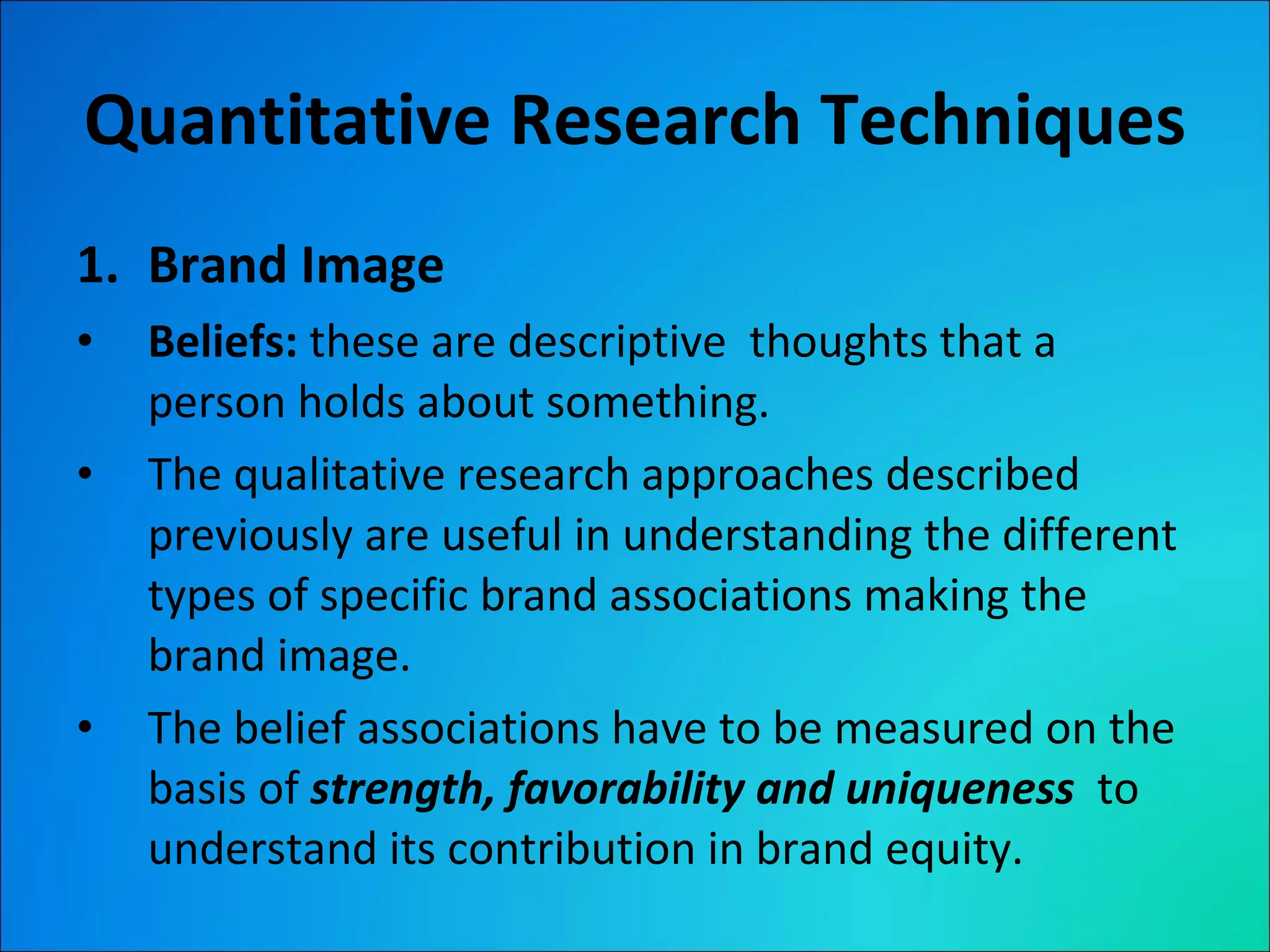 Quantitative Research Techniques Brand Image Beliefs:  these are descriptive  thoughts that a person holds about something. The qualitative research approaches described previously are useful in understanding the different types of specific brand associations making the brand image. The belief associations have to be measured on the basis of  strength, favorability and uniqueness  to understand its contribution in brand equity. 