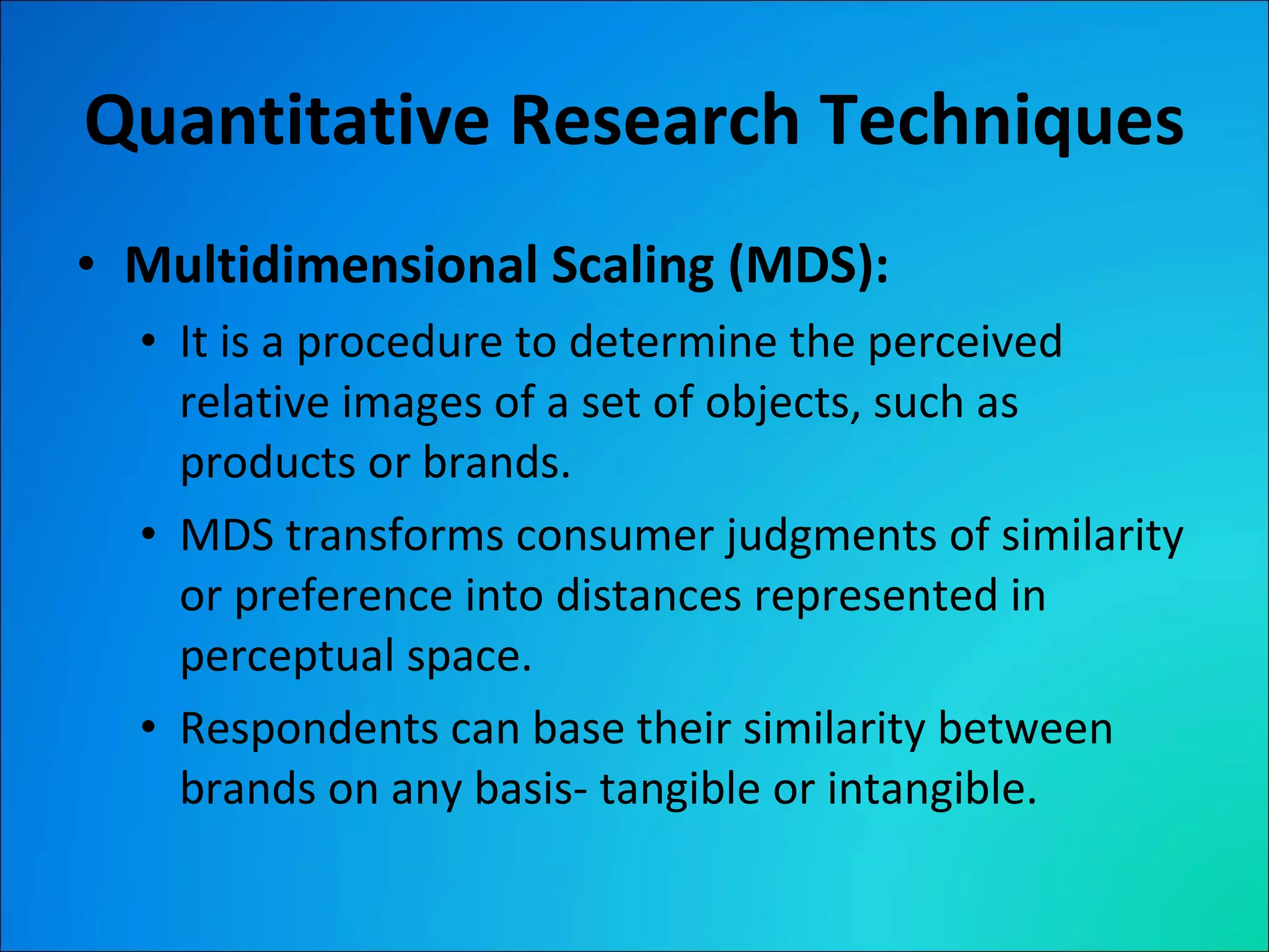 Quantitative Research Techniques Multidimensional Scaling (MDS): It is a procedure to determine the perceived relative images of a set of objects, such as products or brands. MDS transforms consumer judgments of similarity or preference into distances represented in perceptual space. Respondents can base their similarity between brands on any basis- tangible or intangible. 