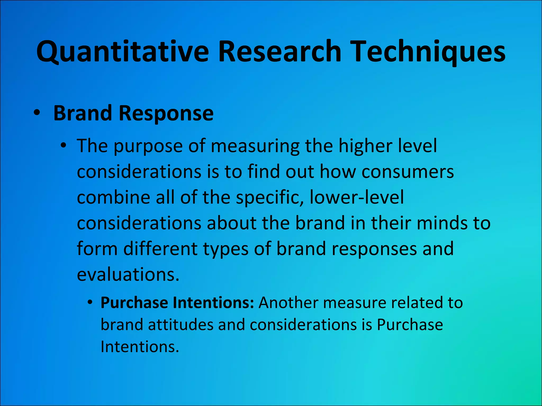 Quantitative Research Techniques Brand Response The purpose of measuring the higher level considerations is to find out how consumers combine all of the specific, lower-level considerations about the brand in their minds to form different types of brand responses and evaluations. Purchase Intentions:  Another measure related to brand attitudes and considerations is Purchase Intentions. 
