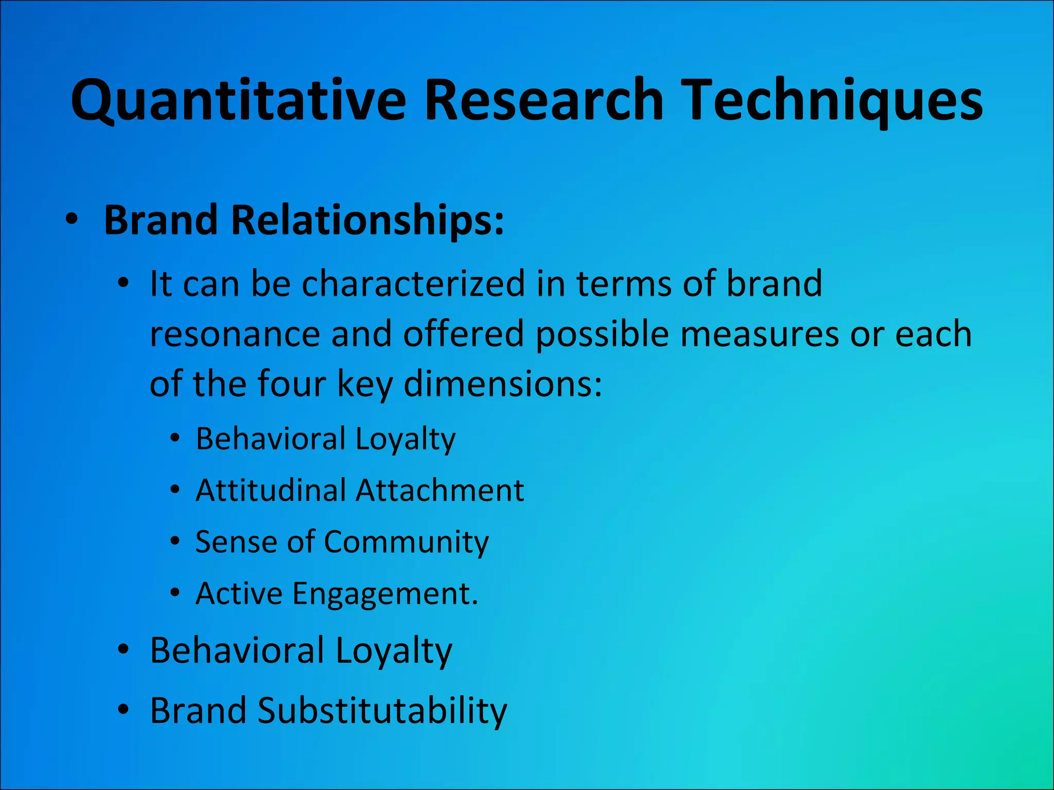 Quantitative Research Techniques Brand Relationships: It can be characterized in terms of brand resonance and offered possible measures or each of the four key dimensions: Behavioral Loyalty Attitudinal Attachment Sense of Community Active Engagement. Behavioral Loyalty Brand Substitutability 