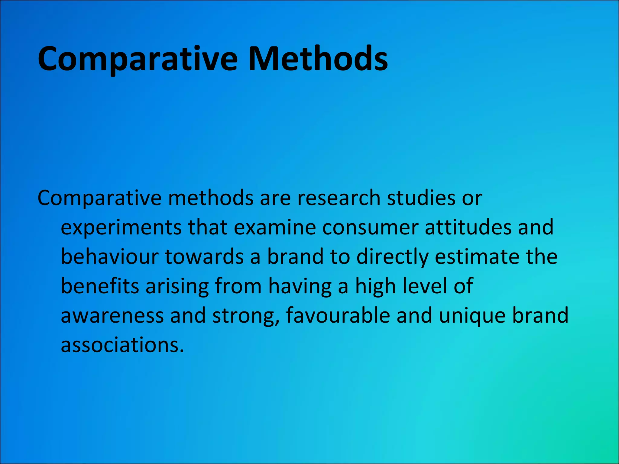 Comparative Methods Comparative methods are research studies or experiments that examine consumer attitudes and behaviour towards a brand to directly estimate the benefits arising from having a high level of awareness and strong, favourable and unique brand associations. 