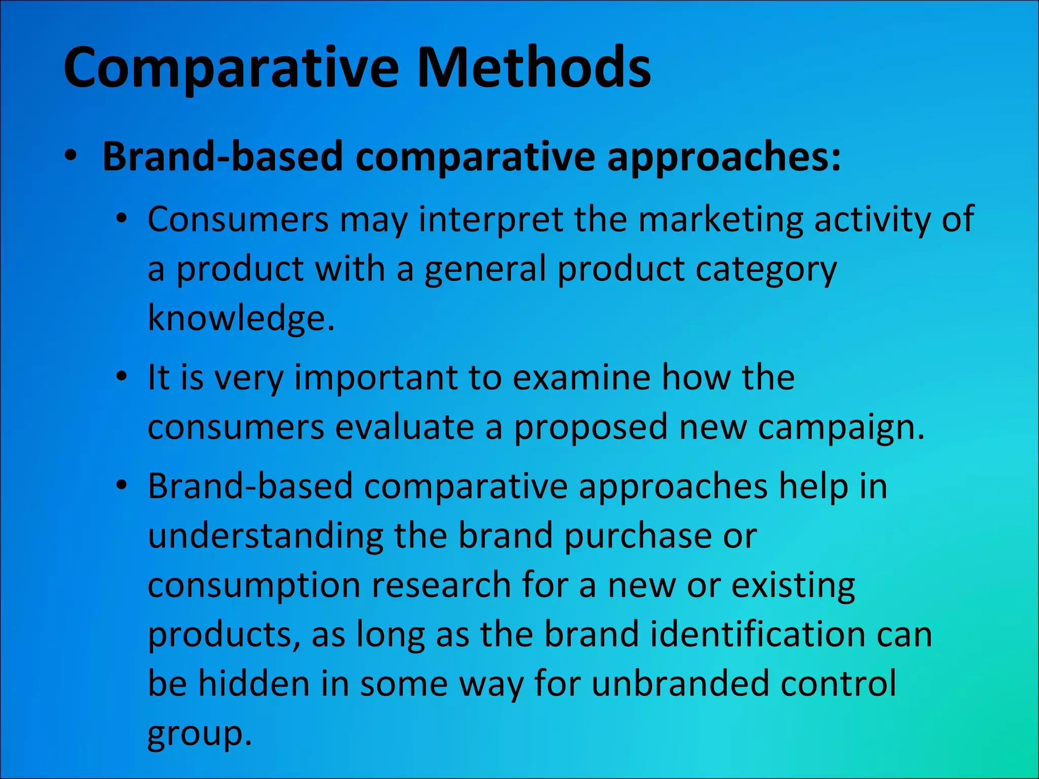 Comparative Methods Brand-based comparative approaches:  Consumers may interpret the marketing activity of a product with a general product category knowledge. It is very important to examine how the consumers evaluate a proposed new campaign. Brand-based comparative approaches help in understanding the brand purchase or consumption research for a new or existing products, as long as the brand identification can be hidden in some way for unbranded control group. 