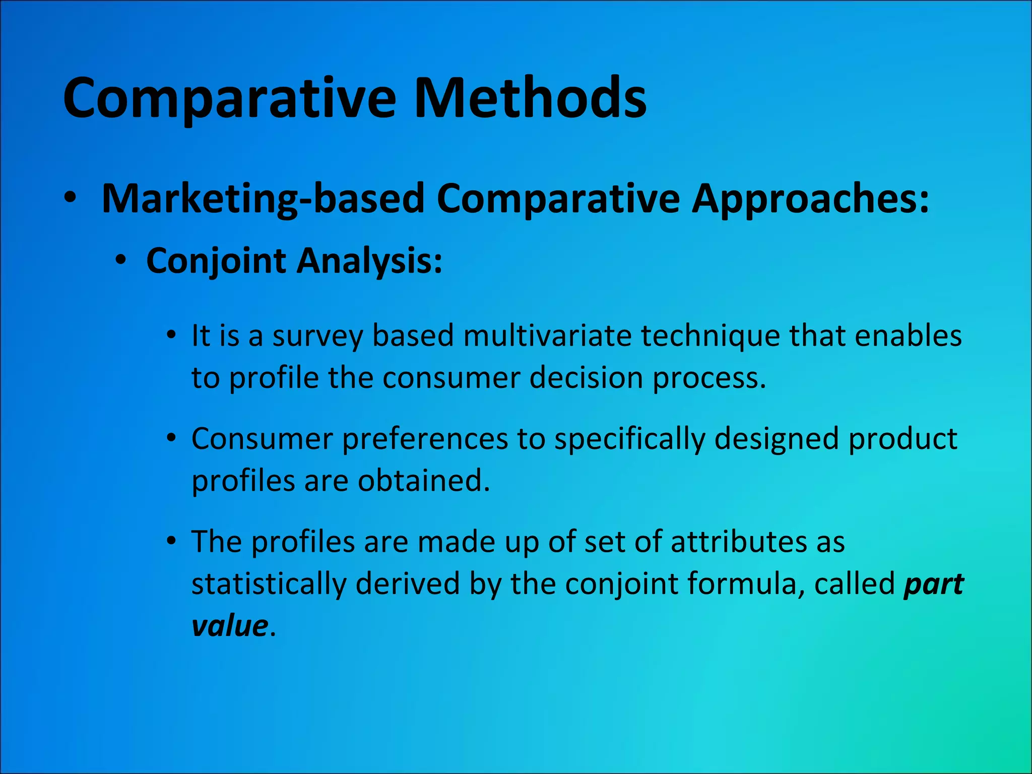 Comparative Methods Marketing-based Comparative Approaches: Conjoint Analysis: It is a survey based multivariate technique that enables to profile the consumer decision process. Consumer preferences to specifically designed product profiles are obtained. The profiles are made up of set of attributes as statistically derived by the conjoint formula, called  part value . 