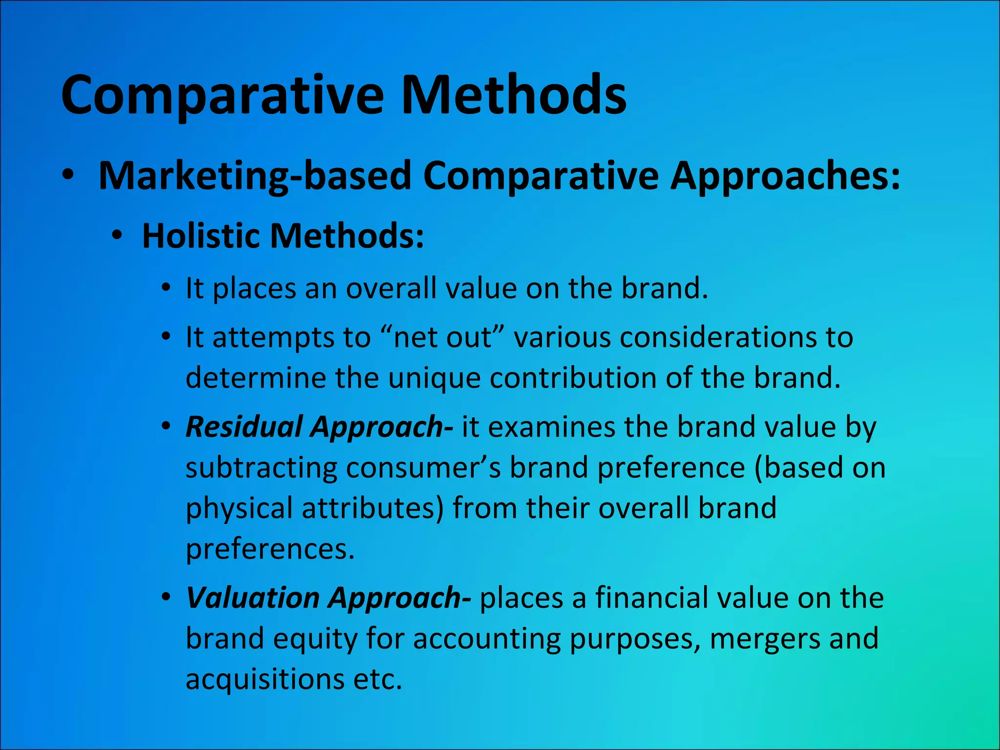 Comparative Methods Marketing-based Comparative Approaches: Holistic Methods: It places an overall value on the brand. It attempts to “net out” various considerations to determine the unique contribution of the brand. Residual Approach-  it examines the brand value by subtracting consumer’s brand preference (based on physical attributes) from their overall brand preferences. Valuation Approach-  places a financial value on the brand equity for accounting purposes, mergers and acquisitions etc. 