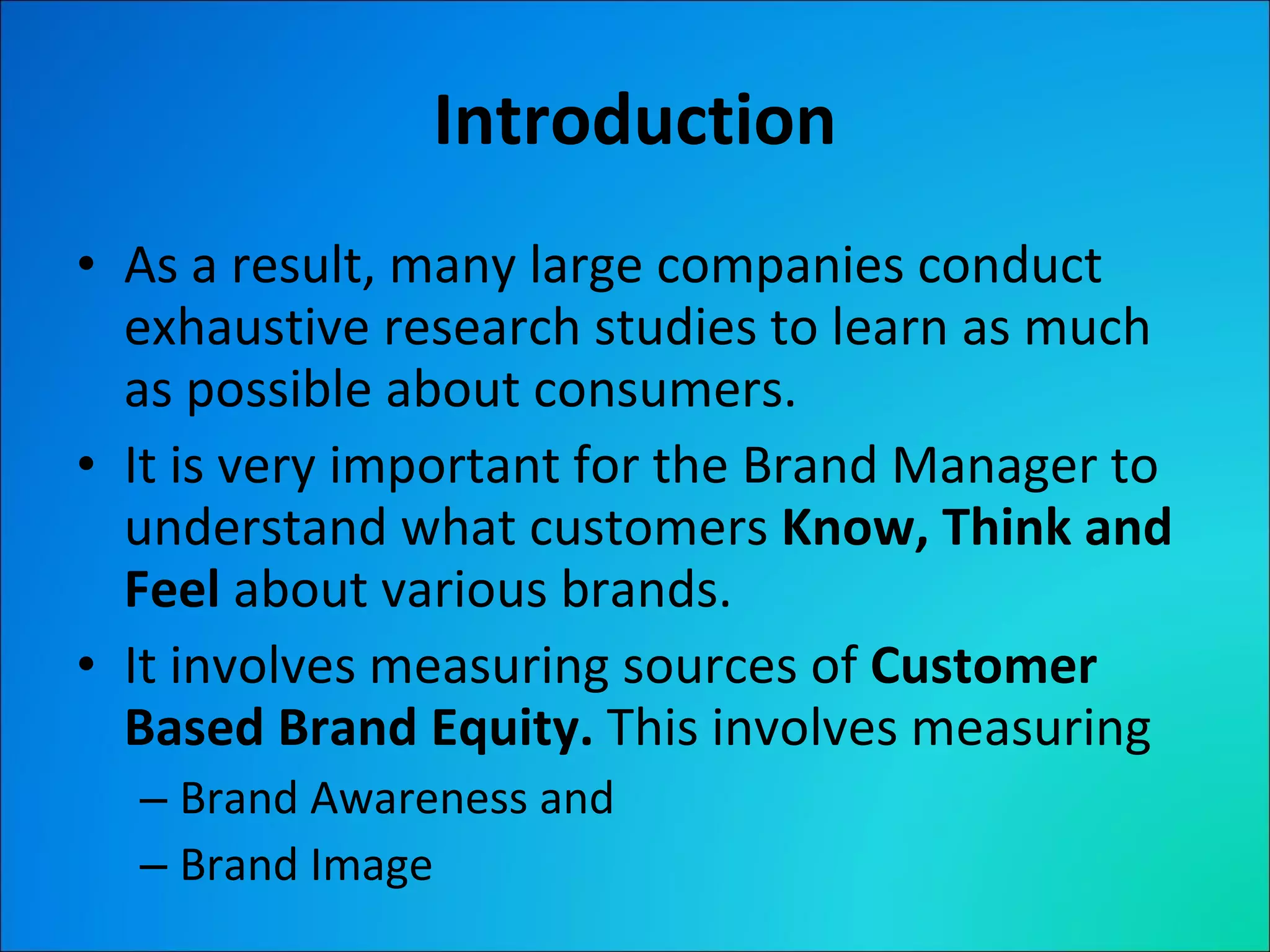 Introduction As a result, many large companies conduct exhaustive research studies to learn as much as possible about consumers. It is very important for the Brand Manager to understand what customers  Know, Think and Feel  about various brands. It involves measuring sources of  Customer Based Brand Equity.  This involves measuring Brand Awareness and Brand Image  