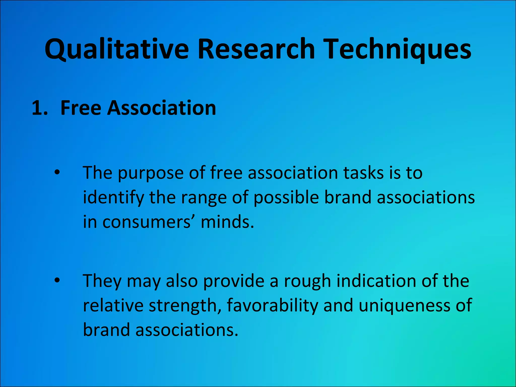 Qualitative Research Techniques Free Association The purpose of free association tasks is to identify the range of possible brand associations in consumers’ minds. They may also provide a rough indication of the relative strength, favorability and uniqueness of brand associations. 