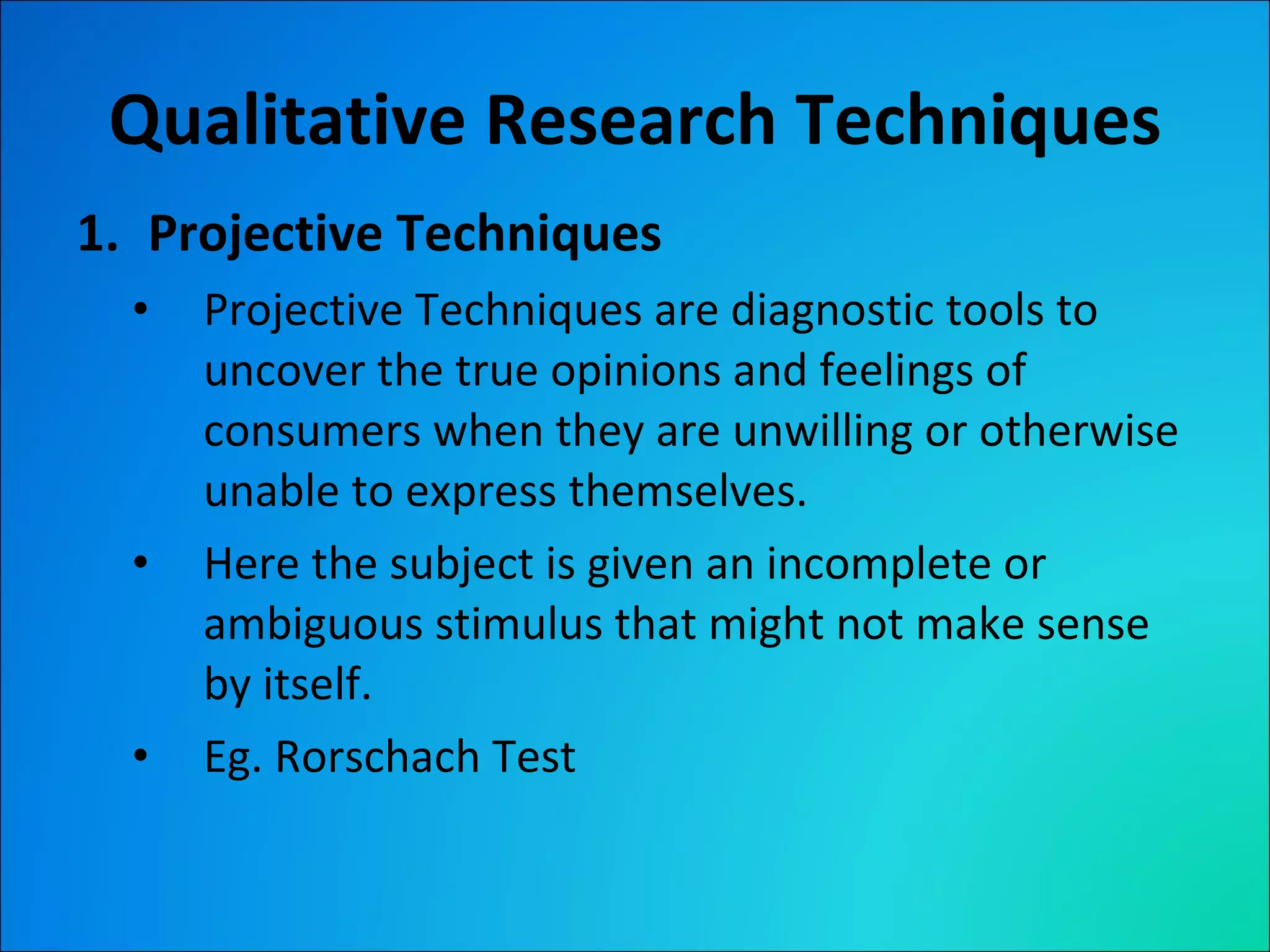 Qualitative Research Techniques Projective Techniques Projective Techniques are diagnostic tools to uncover the true opinions and feelings of consumers when they are unwilling or otherwise unable to express themselves. Here the subject is given an incomplete or ambiguous stimulus that might not make sense by itself. Eg. Rorschach Test 