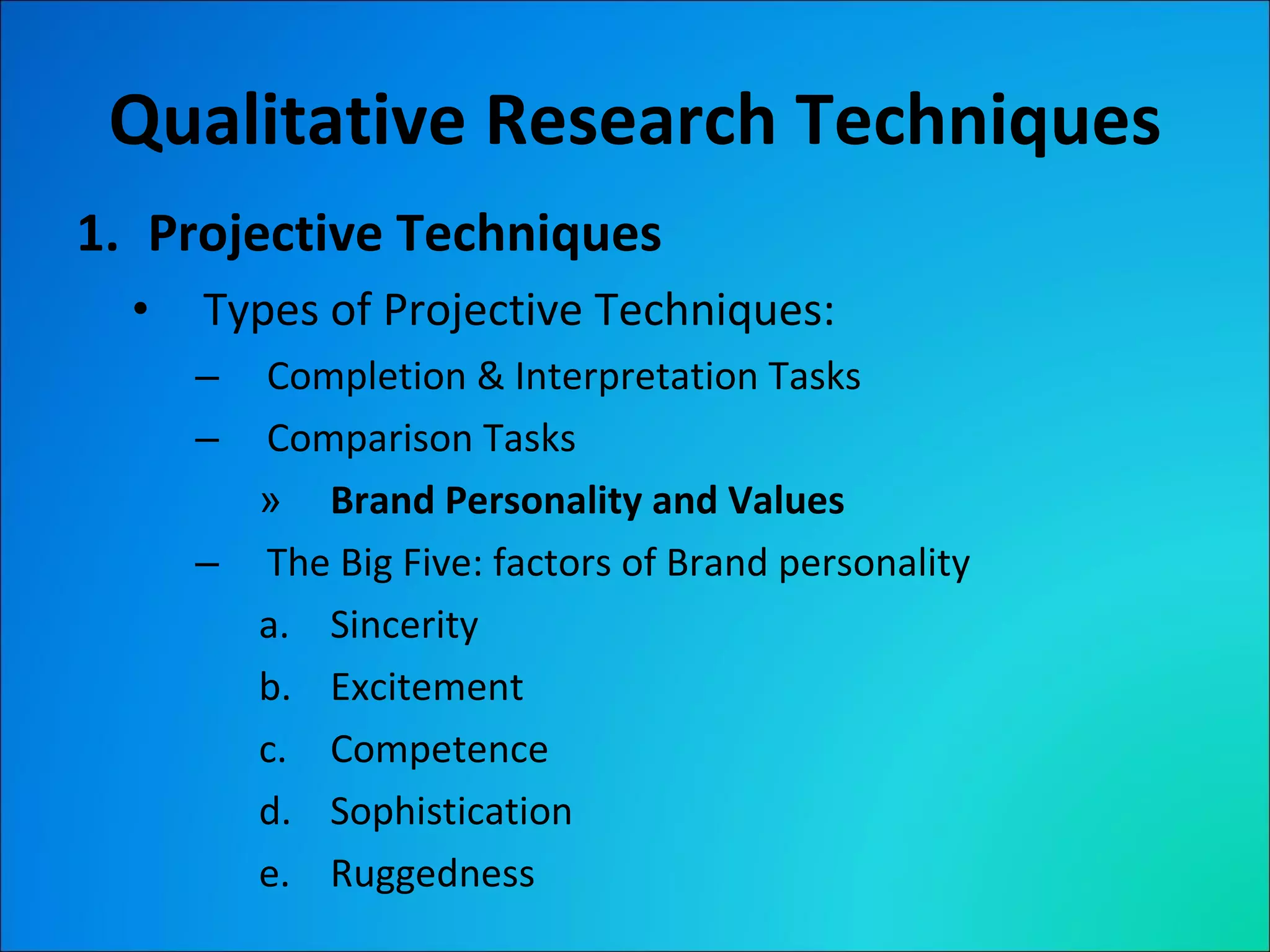 Qualitative Research Techniques Projective Techniques Types of Projective Techniques: Completion & Interpretation Tasks Comparison Tasks Brand Personality and Values The Big Five: factors of Brand personality Sincerity Excitement Competence Sophistication Ruggedness 
