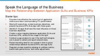 © 2015 Riverbed Technology. All rights reserved. 14
Starter tips:
1. Examine how effective the current set of application
metrics are when communicating IT’s performance
2. Meet with executives, review business objectives, and
pinpoint business KPIs that align with those goals
3. Identify 5-10 apps that have the most influence on those
business objectives
4. Create a value mapping between application SLAs and
business KPIs, similar to the image to the right
5. Conduct a gap analysis to see if the right technologies
are in place to collect and report relevant data
6. Review trending data for one quarter’s time to prove
relationships between business KPIs and app SLAs
7. Regularly review reporting strategy to validate metrics,
benchmark performance, and make adjustments
Map the Relationship Between Application SLAs and Business KPIs
Speak the Language of the Business
 