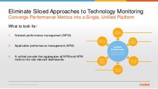 © 2015 Riverbed Technology. All rights reserved. 15
What to look for:
1. Network performance management (NPM)
2. Application performance management (APM)
3. A unified console that aggregates all NPM and APM
metrics into role-relevant dashboards.
Converge Performance Metrics into a Single, Unified Platform
Eliminate Siloed Approaches to Technology Monitoring
 