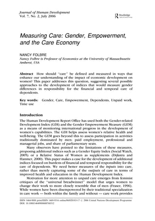 Measuring Care: Gender, Empowerment,
and the Care Economy
NANCY FOLBRE
Nancy Folbre is Professor of Economics at the University of Massachusetts
Amherst, USA
Abstract How should ‘‘care’’ be defined and measured in ways that
enhance our understanding of the impact of economic development on
women? This paper addresses this question, suggesting several possible
approaches to the development of indices that would measure gender
differences in responsibility for the financial and temporal care of
dependents.
Key words: Gender, Care, Empowerment, Dependents, Unpaid work,
Time use
Introduction
The Human Development Report Office has used both the Gender-related
Development Index (GDI) and the Gender Empowerment Measure (GEM)
as a means of monitoring international progress in the development of
women’s capabilities. The GDI helps assess women’s relative health and
well-being. The GEM goes beyond this to assess participation in activities
traditionally dominated by men: paid employment, professional and
managerial jobs, and share of parliamentary seats.
Many observers have pointed to the limitations of these measures,
proposing additional indices such as a Gender Equity Index (Social Watch,
2005) or a Relative Status of Women as supplements (Dijkstra and
Hanmer, 2000). This paper makes a case for the development of additional
indices focused on burdens of financial and temporal responsibility for the
care of dependents. We need better measures of the inputs into care,
rather than merely capturing some of the outputs of care in terms of
improved health and education in the Human Development Index.
Motivation for more attention to unpaid care emerges from feminist
critiques of the ‘‘universal breadwinner’’ model that urges women to
change their work to more closely resemble that of men (Fraser, 1996).
While women have been disempowered by their traditional specialization
in care work — both within the family and without — care work provides
Journal of Human Development
Vol. 7, No. 2, July 2006
ISSN 1464-9888 print/ISSN 1469-9516 online/06/020183-17 # 2006 United Nations Development Programme
DOI: 10.1080/14649880600768512
 