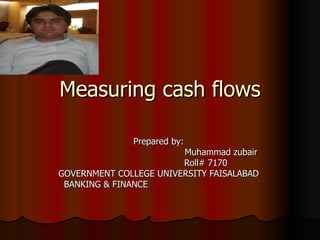 Measuring cash flows

              Prepared by:
                        Muhammad zubair
                        Roll# 7170
GOVERNMENT COLLEGE UNIVERSITY FAISALABAD
 BANKING & FINANCE
 