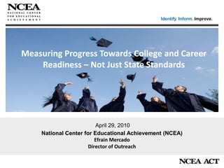 Identify. Inform. Improve. Measuring Progress Towards College and Career Readiness – Not Just State Standards National Center for Educational Achievement (NCEA) Efrain Mercado Director of Outreach  April 29, 2010 