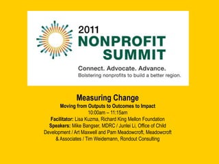 Measuring Change Moving from Outputs to Outcomes to Impact 10:00am – 11:15am Facilitator: Lisa Kuzma, Richard King Mellon Foundation Speakers: Mike Bangser, MDRC / Junlei Li, Office of Child Development / Art Maxwell and Pam Meadowcroft, Meadowcroft & Associates / Tim Weidemann, Rondout Consulting  