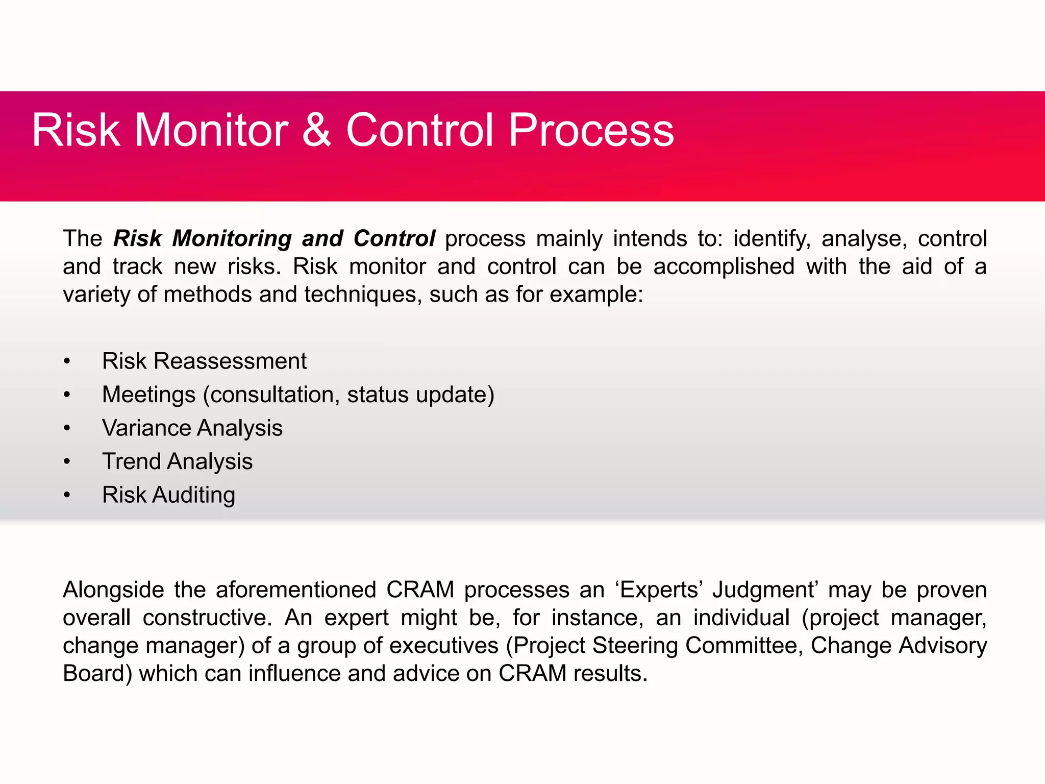 & CRisk Monitor & Control Process
The Risk Monitoring and Control process mainly intends to: identify, analyse, control
and track new risks. Risk monitor and control can be accomplished with the aid of a
variety of methods and techniques, such as for example:
• Risk Reassessment
• Meetings (consultation, status update)
• Variance Analysis
• Trend Analysis
• Risk Auditing
Alongside the aforementioned CRAM processes an ‘Experts’ Judgment’ may be proven
overall constructive. An expert might be, for instance, an individual (project manager,
change manager) of a group of executives (Project Steering Committee, Change Advisory
Board) which can influence and advice on CRAM resultsBoard) which can influence and advice on CRAM results.
 