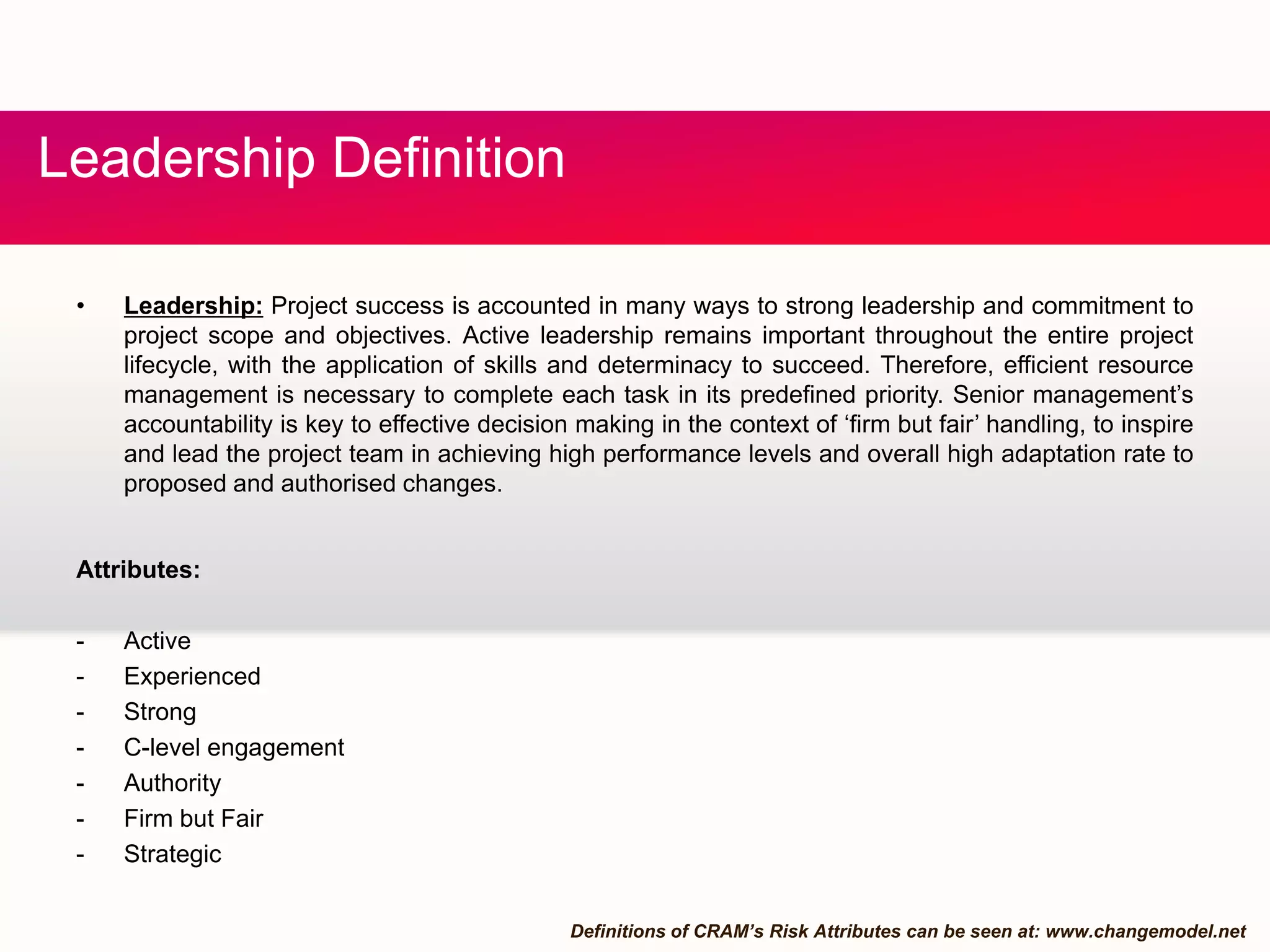 fLeadership Definition
• Leadership: Project success is accounted in many ways to strong leadership and commitment to
project scope and objectives. Active leadership remains important throughout the entire project
lifecycle, with the application of skills and determinacy to succeed. Therefore, efficient resource
management is necessary to complete each task in its predefined priority. Senior management’sg y y g
accountability is key to effective decision making in the context of ‘firm but fair’ handling, to inspire
and lead the project team in achieving high performance levels and overall high adaptation rate to
proposed and authorised changes.
Attributes:
- Active
- ExperiencedExperienced
- Strong
- C-level engagement
- Authority
Firm but Fair- Firm but Fair
- Strategic
Definitions of CRAM’s Risk Attributes can be seen at: www.changemodel.net
 