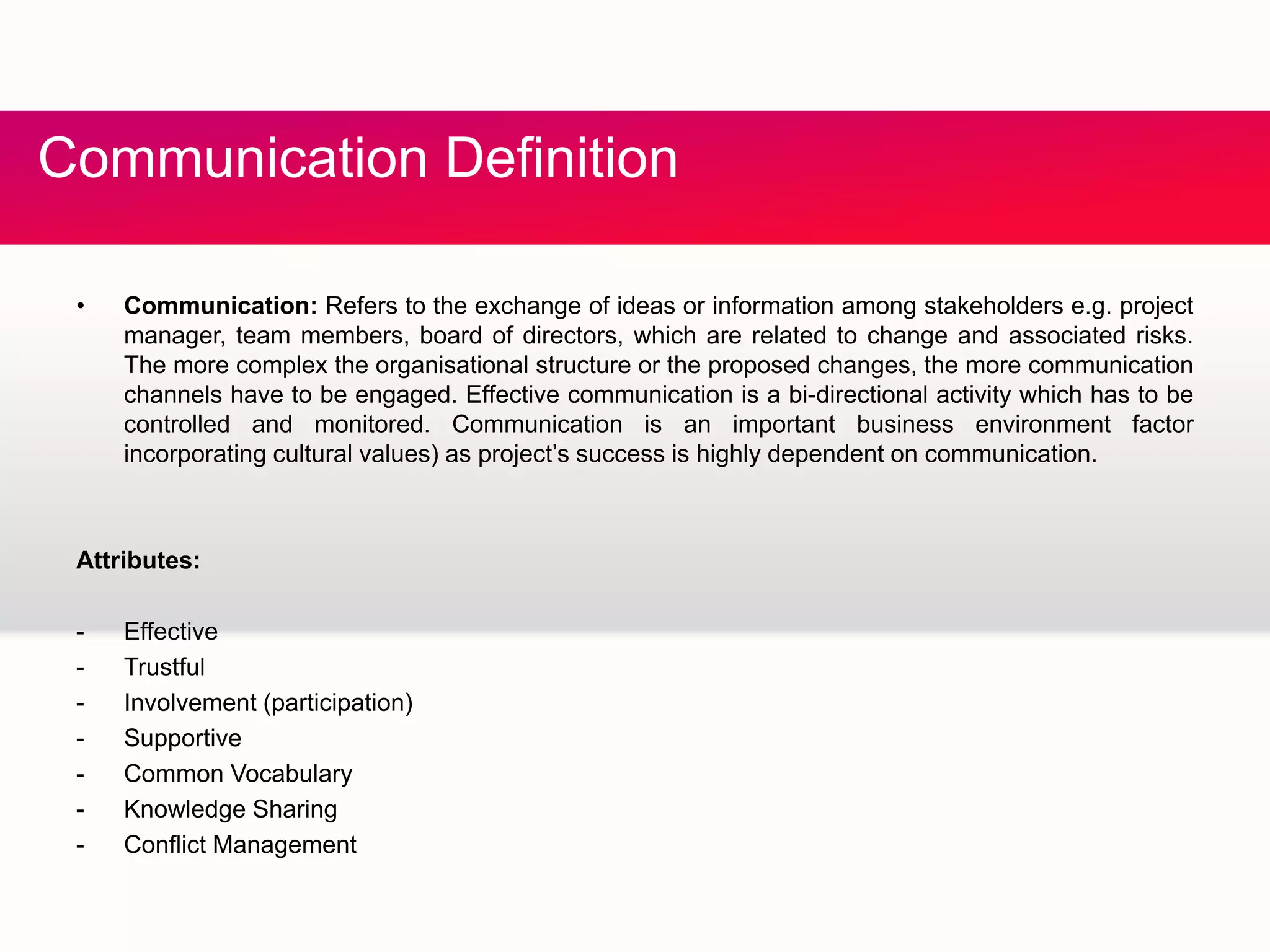 C fCommunication Definition
• Communication: Refers to the exchange of ideas or information among stakeholders e.g. project
manager, team members, board of directors, which are related to change and associated risks.
The more complex the organisational structure or the proposed changes, the more communication
channels have to be engaged. Effective communication is a bi-directional activity which has to beg g y
controlled and monitored. Communication is an important business environment factor
incorporating cultural values) as project’s success is highly dependent on communication.
Attributes:
- Effective
- Trustful
- Involvement (participation)
- Supportive
- Common Vocabulary
- Knowledge SharingKnowledge Sharing
- Conflict Management
 