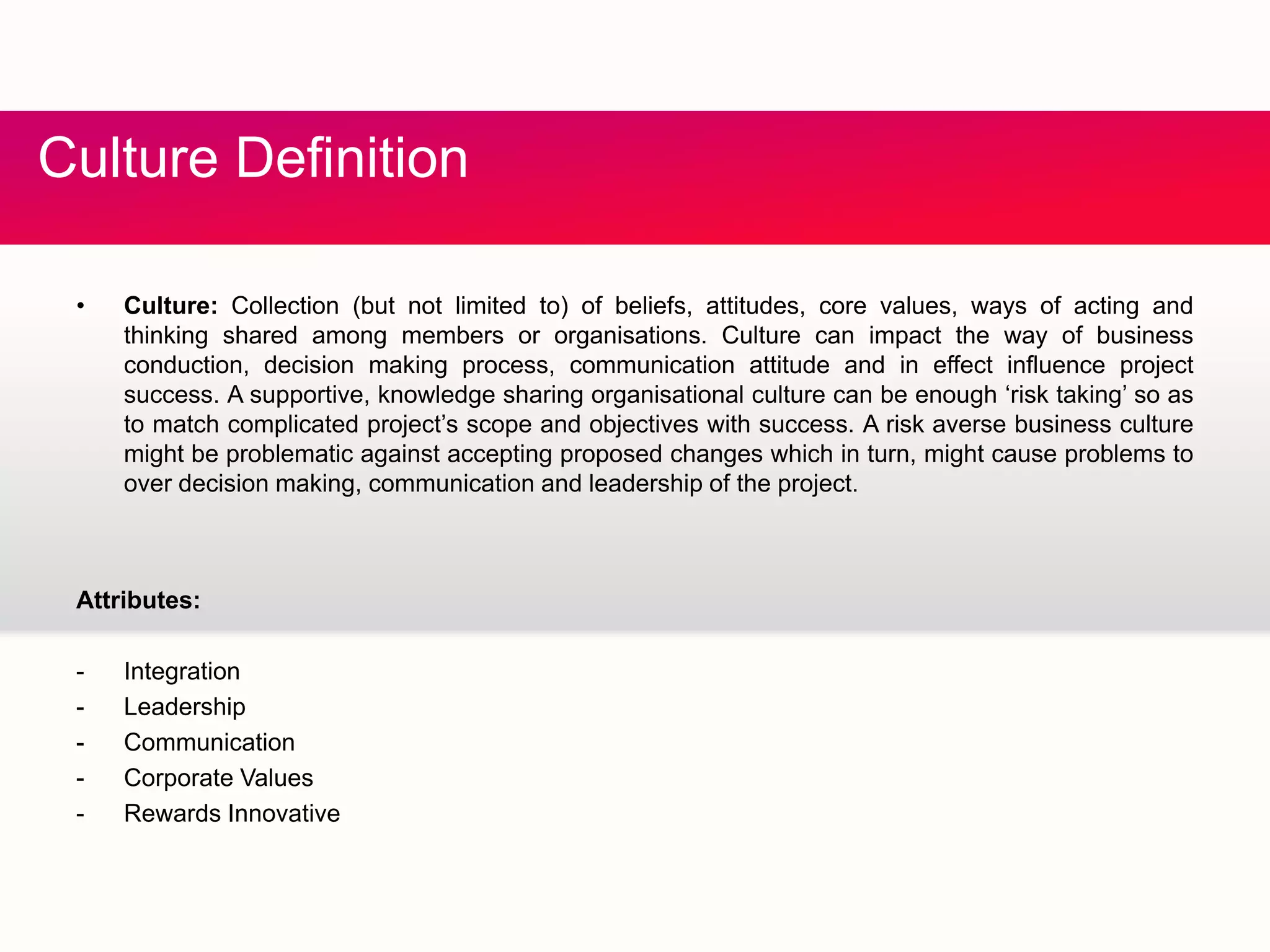 C fCulture Definition
• Culture: Collection (but not limited to) of beliefs, attitudes, core values, ways of acting and
thinking shared among members or organisations. Culture can impact the way of business
conduction, decision making process, communication attitude and in effect influence project
success. A supportive, knowledge sharing organisational culture can be enough ‘risk taking’ so asg g g g g
to match complicated project’s scope and objectives with success. A risk averse business culture
might be problematic against accepting proposed changes which in turn, might cause problems to
over decision making, communication and leadership of the project.
Attributes:
- Integrationeg a o
- Leadership
- Communication
- Corporate Values
- Rewards Innovative- Rewards Innovative
 