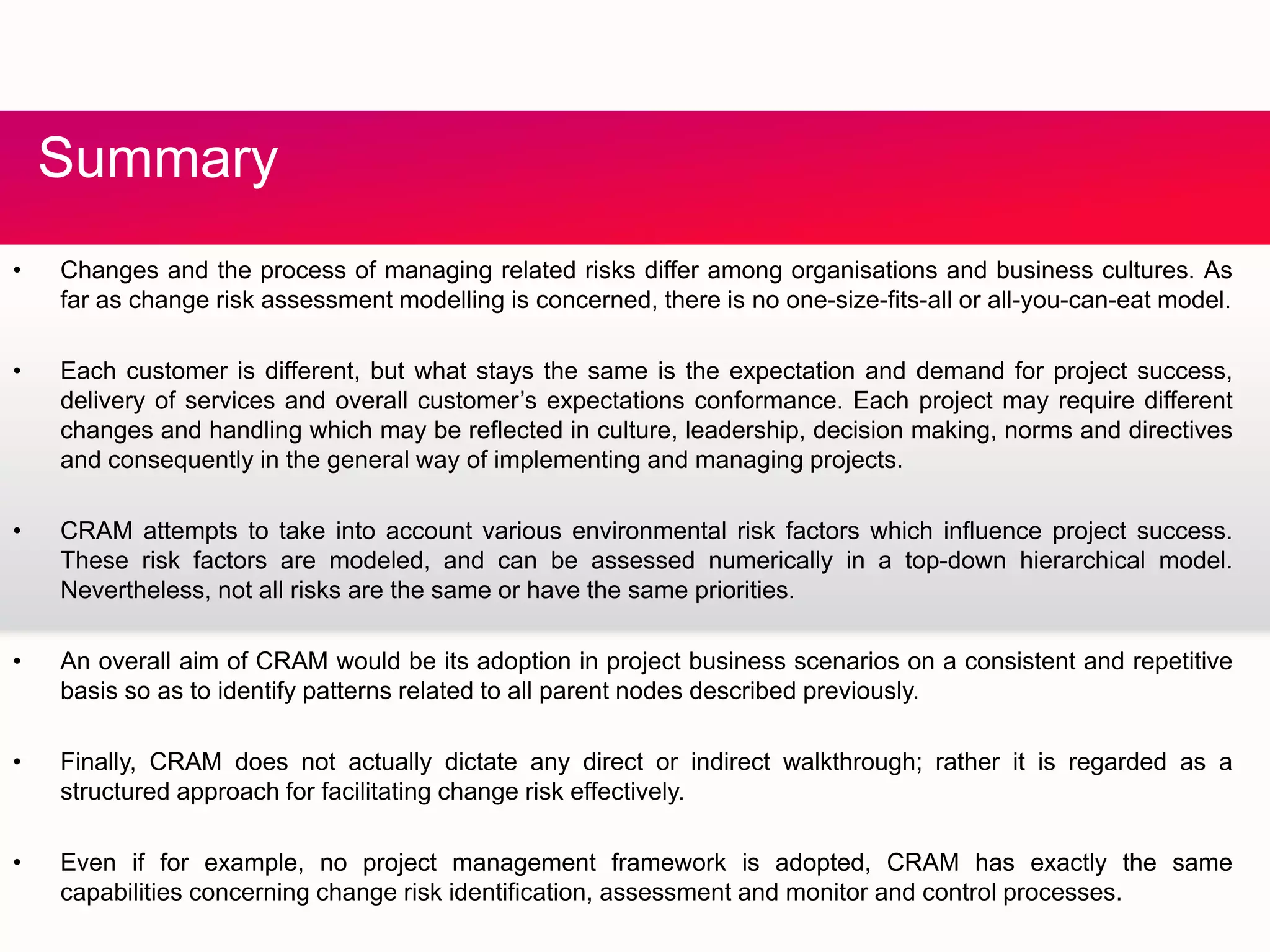 S
• Changes and the process of managing related risks differ among organisations and business cultures As
Summary
• Changes and the process of managing related risks differ among organisations and business cultures. As
far as change risk assessment modelling is concerned, there is no one-size-fits-all or all-you-can-eat model.
• Each customer is different, but what stays the same is the expectation and demand for project success,
delivery of services and overall customer’s expectations conformance. Each project may require differentdelivery of services and overall customer s expectations conformance. Each project may require different
changes and handling which may be reflected in culture, leadership, decision making, norms and directives
and consequently in the general way of implementing and managing projects.
• CRAM attempts to take into account various environmental risk factors which influence project success.p p j
These risk factors are modeled, and can be assessed numerically in a top-down hierarchical model.
Nevertheless, not all risks are the same or have the same priorities.
• An overall aim of CRAM would be its adoption in project business scenarios on a consistent and repetitive
basis so as to identify patterns related to all parent nodes described previously.
• Finally, CRAM does not actually dictate any direct or indirect walkthrough; rather it is regarded as a
structured approach for facilitating change risk effectively.
• Even if for example, no project management framework is adopted, CRAM has exactly the same
capabilities concerning change risk identification, assessment and monitor and control processes.
 