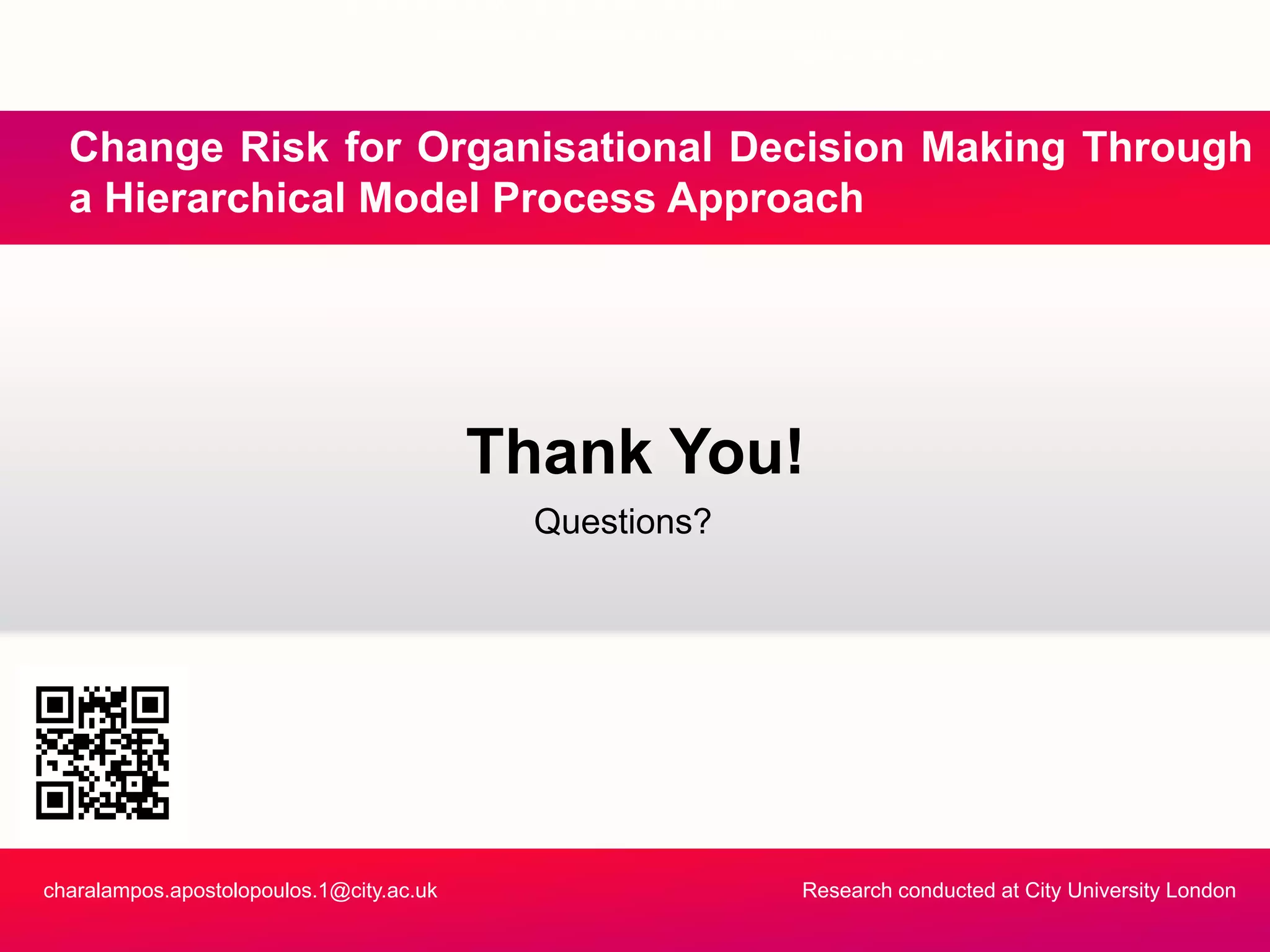 “I do not believe you can do today’s job with
yesterday’s methods and be in business tomorrow”
Nelson Jackson
Ch Ri k f O i ti l D i i M ki Th hChange Risk for Organisational Decision Making Through
a Hierarchical Model Process Approach
Questions?
Thank You!
charalampos.apostolopoulos.1@city.ac.uk Research conducted at City University London
 