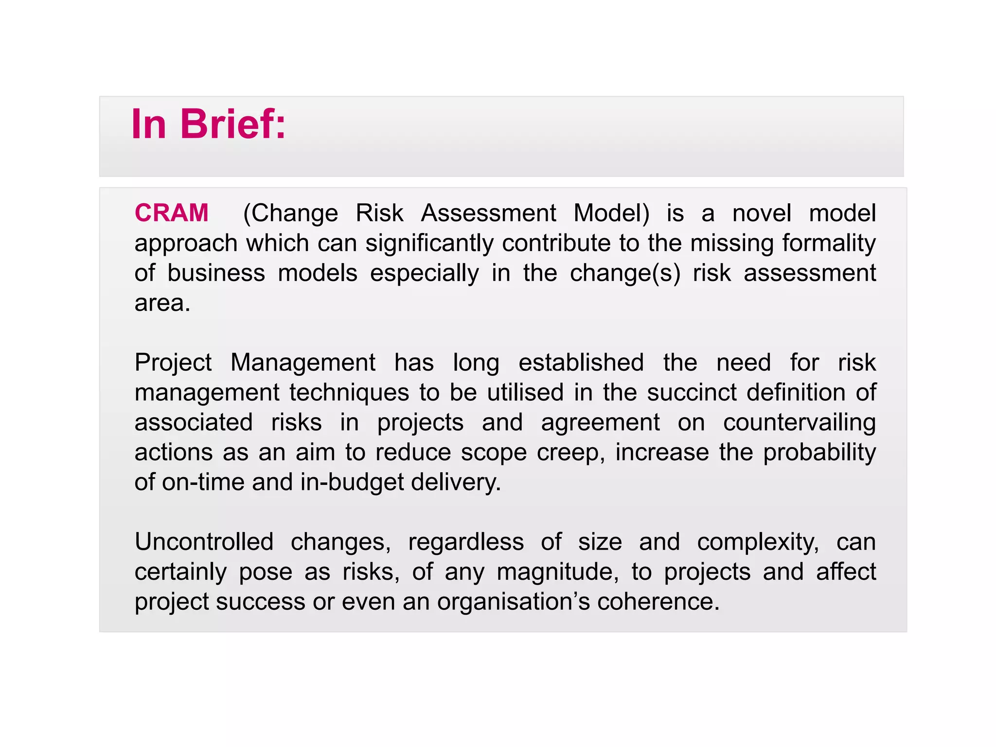 CRAM (Change Risk Assessment Model) is a novel model
In Brief:
CRAM (Change Risk Assessment Model) is a novel model
approach which can significantly contribute to the missing formality
of business models especially in the change(s) risk assessment
area.
Project Management has long established the need for risk
management techniques to be utilised in the succinct definition of
associated risks in projects and agreement on countervailingassociated risks in projects and agreement on countervailing
actions as an aim to reduce scope creep, increase the probability
of on-time and in-budget delivery.
U t ll d h dl f i d l itUncontrolled changes, regardless of size and complexity, can
certainly pose as risks, of any magnitude, to projects and affect
project success or even an organisation’s coherence.
 