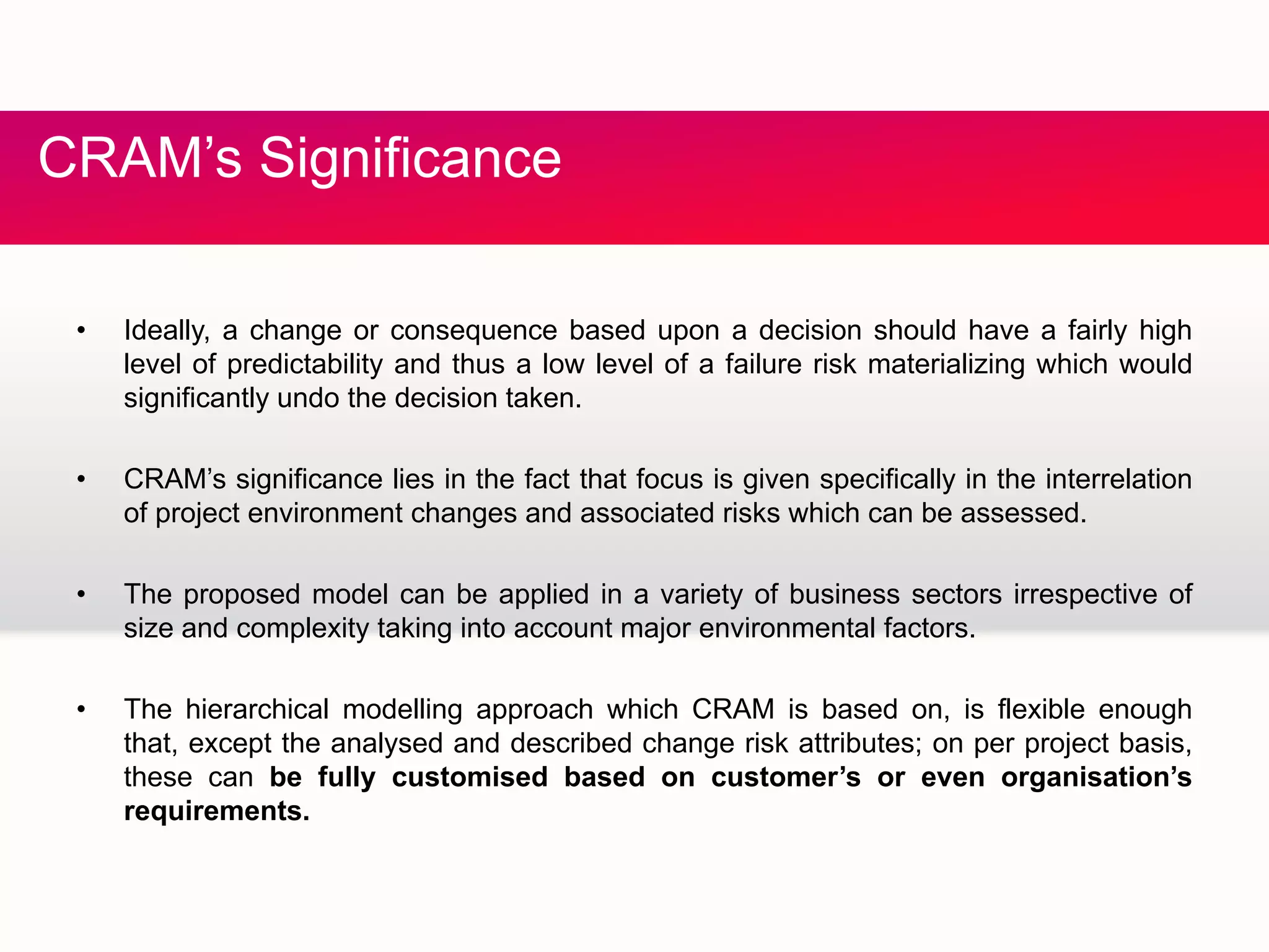 C S fCRAM’s Significance
• Ideally, a change or consequence based upon a decision should have a fairly high
level of predictability and thus a low level of a failure risk materializing which would
significantly undo the decision taken.g y
• CRAM’s significance lies in the fact that focus is given specifically in the interrelation
of project environment changes and associated risks which can be assessed.
• The proposed model can be applied in a variety of business sectors irrespective of
size and complexity taking into account major environmental factors.
• The hierarchical modelling approach which CRAM is based on, is flexible enough
that, except the analysed and described change risk attributes; on per project basis,
these can be fully customised based on customer’s or even organisation’s
requirementsrequirements.
 