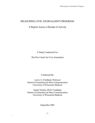 Measuring Civic Journalism’s Progress




    MEASURING CIVIC JOURNALISM’S PROGRESS:

         A Report Across a Decade of Activity




                 A Study Conducted For:

            The Pew Center for Civic Journalism




                      Conducted By:

               Lewis A. Friedland, Professor
        School of Journalism & Mass Communication
             University of Wisconsin-Madison

              Sandy Nichols, Ph.D. Candidate
        School of Journalism & Mass Communication
             University of Wisconsin-Madison



                     September 2002


                            -0-
-
 