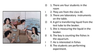 1. There are four students in the
room
2. They are from the class 4E.
3. There are laboratory instruments
on the table.
4. A girl is transferring liquid from the
test tube to the beaker.
5. She is measuring the liquid in the
beaker.
6. The boy is counting the fishes in
the aquarium.
7. He is interested in fishes
8. The students are performing
experiment.
O
I
O
O
I
0
I
I
 