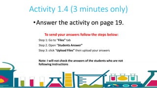 Activity 1.4 (3 minutes only)
•Answer the activity on page 19.
To send your answers follow the steps below:
Step 1: Go to “Files” tab
Step 2. Open “Students Answer”
Step 3: click “Upload Files” then upload your answers
Note: I will not check the answers of the students who are not
following instructions
 