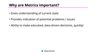 • Gives understanding of current state
• Provides indication of potential problems / issues
• Ability to make educated, data-driven decisions, quickly!
@BagmarAnand
Why are Metrics important?
 