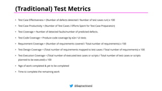 • Test Case Effectiveness = (Number of defects detected / Number of test cases run) x 100
• Test Case Productivity = (Number of Test Cases / Efforts Spent for Test Case Preparation)
• Test Coverage = Number of detected faults/number of predicted defects.
• Test Code Coverage = Produce code coverage by e2e / UI tests
• Requirement Coverage = (Number of requirements covered / Total number of requirements) x 100
• Test Design Coverage = (Total number of requirements mapped to test cases / Total number of requirements) x 100
• Test Execution Coverage = (Total number of executed test cases or scripts / Total number of test cases or scripts
planned to be executed) x 100
• %ge of work completed & yet to be completed
• Time to complete the remaining work
@BagmarAnand
(Traditional) Test Metrics
 